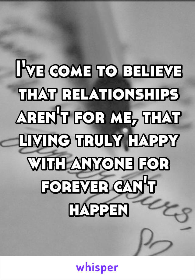 I've come to believe that relationships aren't for me, that living truly happy with anyone for forever can't happen