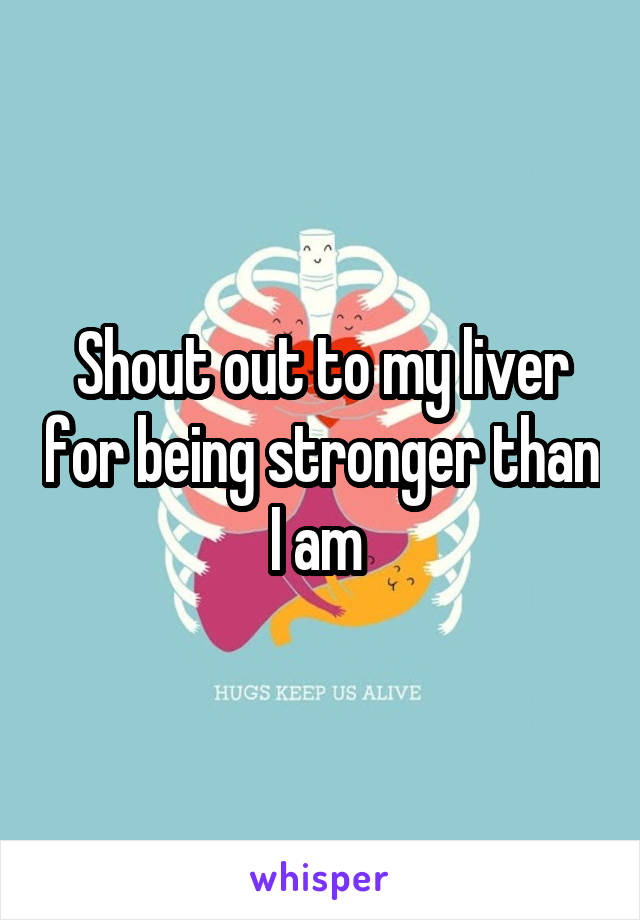 Shout out to my liver for being stronger than I am 