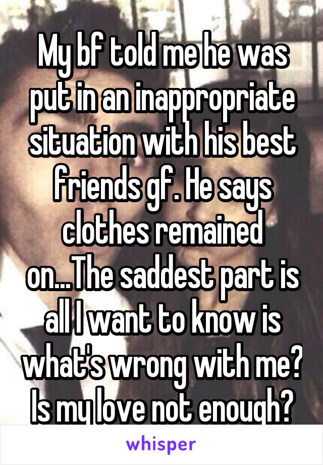 My bf told me he was put in an inappropriate situation with his best friends gf. He says clothes remained on...The saddest part is all I want to know is what's wrong with me? Is my love not enough?