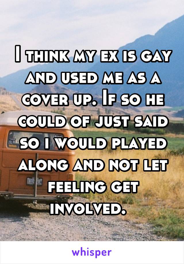 I think my ex is gay and used me as a cover up. If so he could of just said so i would played along and not let feeling get involved.  
