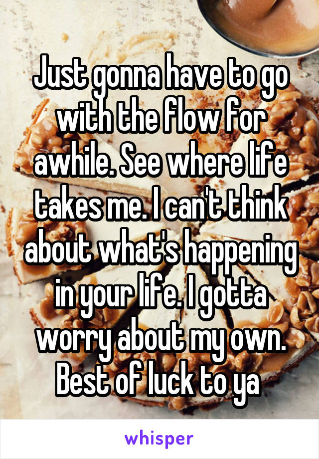 Just gonna have to go with the flow for awhile. See where life takes me. I can't think about what's happening in your life. I gotta worry about my own. Best of luck to ya 