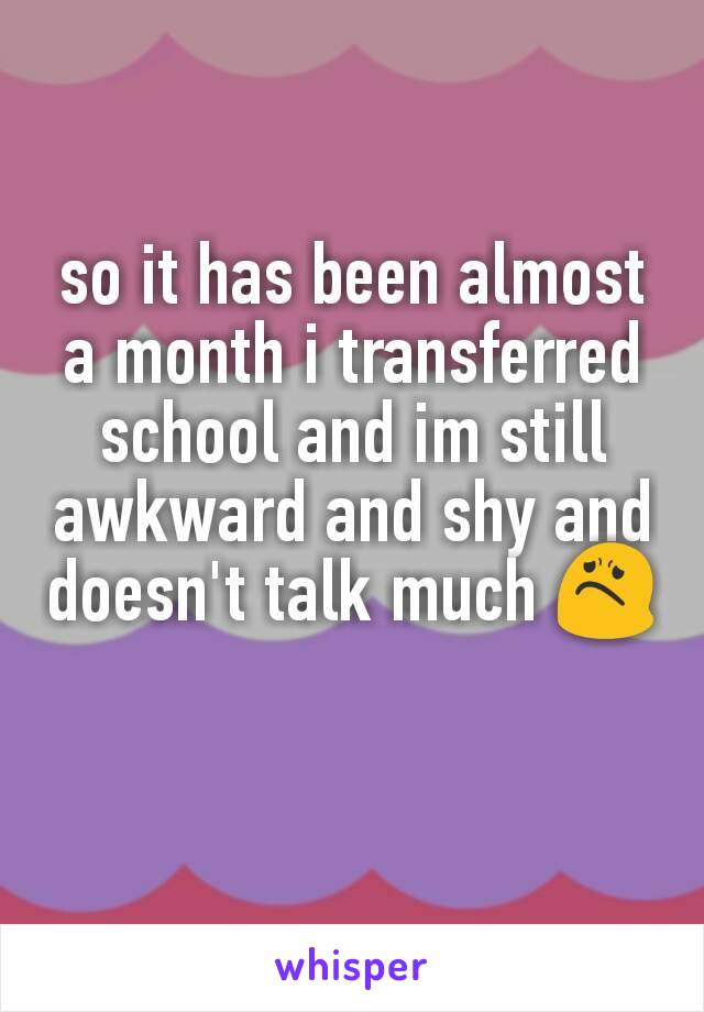 so it has been almost a month i transferred school and im still awkward and shy and doesn't talk much 😟