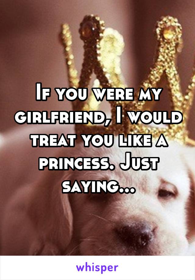 If you were my girlfriend, I would treat you like a princess. Just saying...