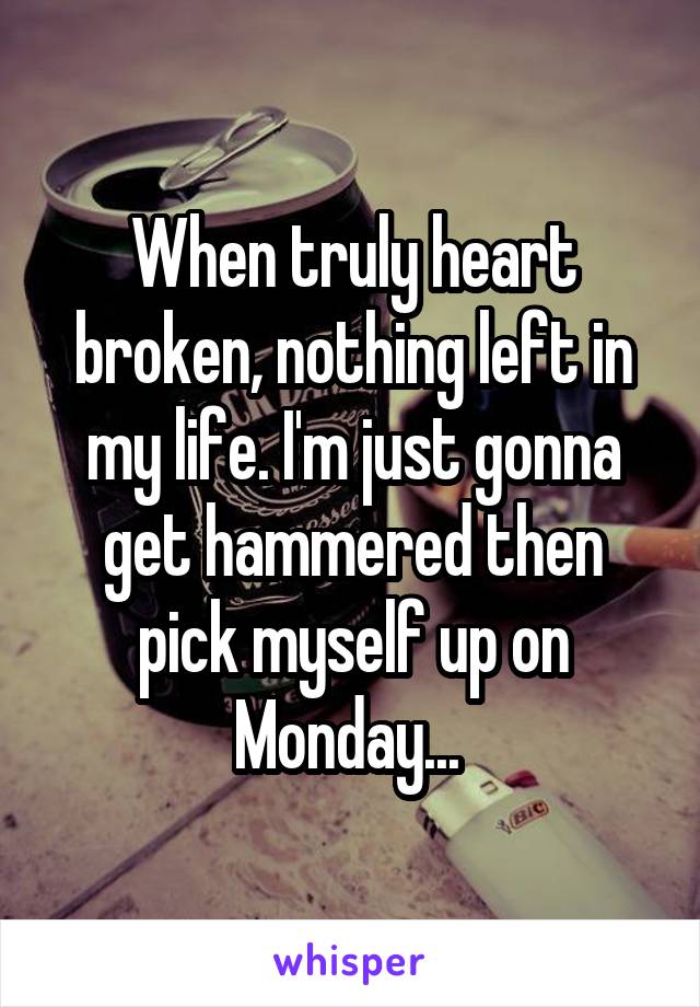 When truly heart broken, nothing left in my life. I'm just gonna get hammered then pick myself up on Monday... 