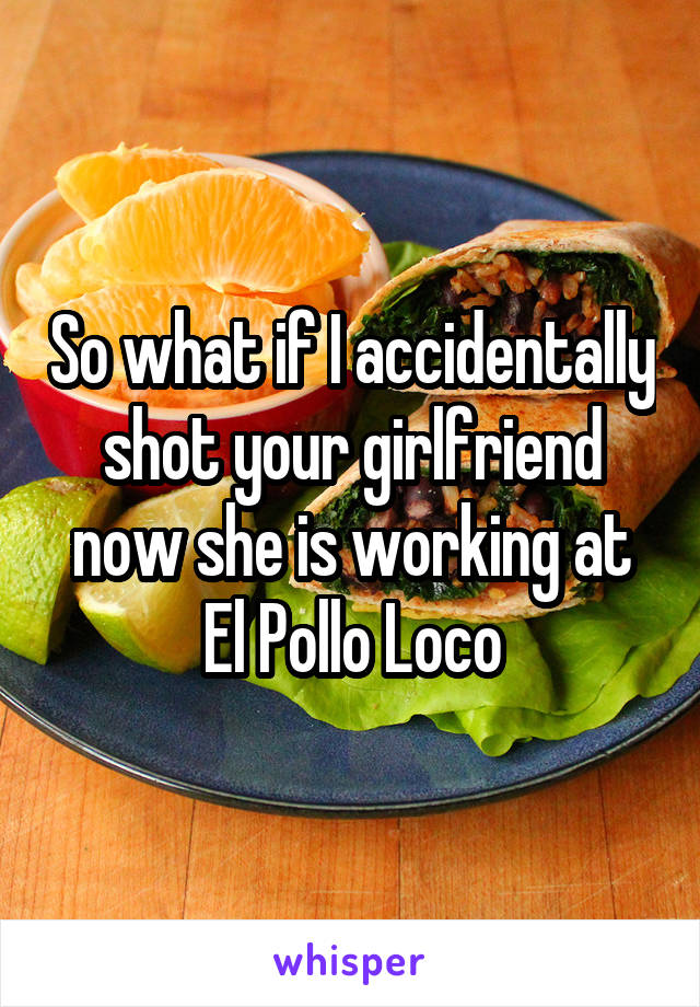 So what if I accidentally shot your girlfriend now she is working at El Pollo Loco