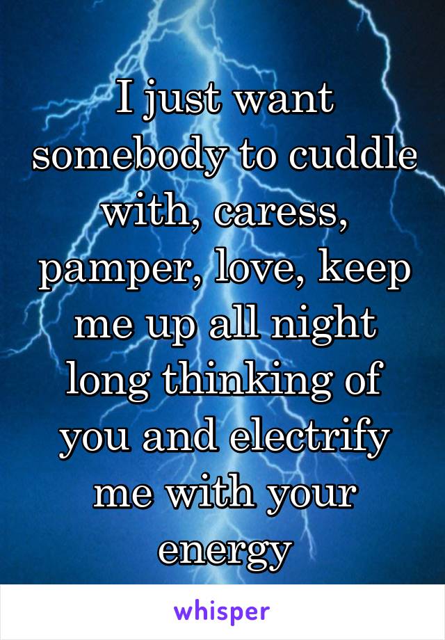 I just want somebody to cuddle with, caress, pamper, love, keep me up all night long thinking of you and electrify me with your energy