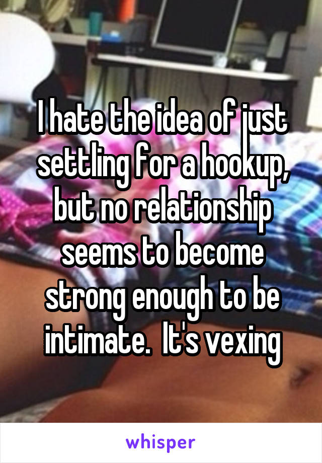 I hate the idea of just settling for a hookup, but no relationship seems to become strong enough to be intimate.  It's vexing