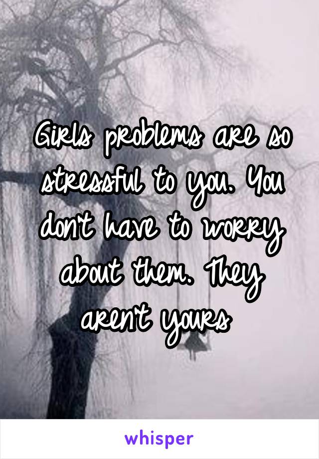 Girls problems are so stressful to you. You don't have to worry about them. They aren't yours 