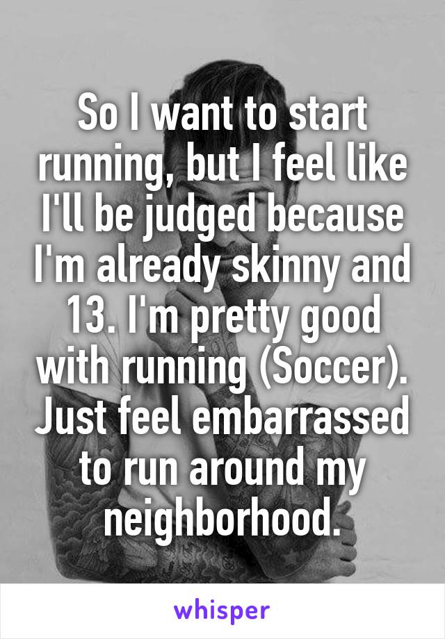 So I want to start running, but I feel like I'll be judged because I'm already skinny and 13. I'm pretty good with running (Soccer). Just feel embarrassed to run around my neighborhood.