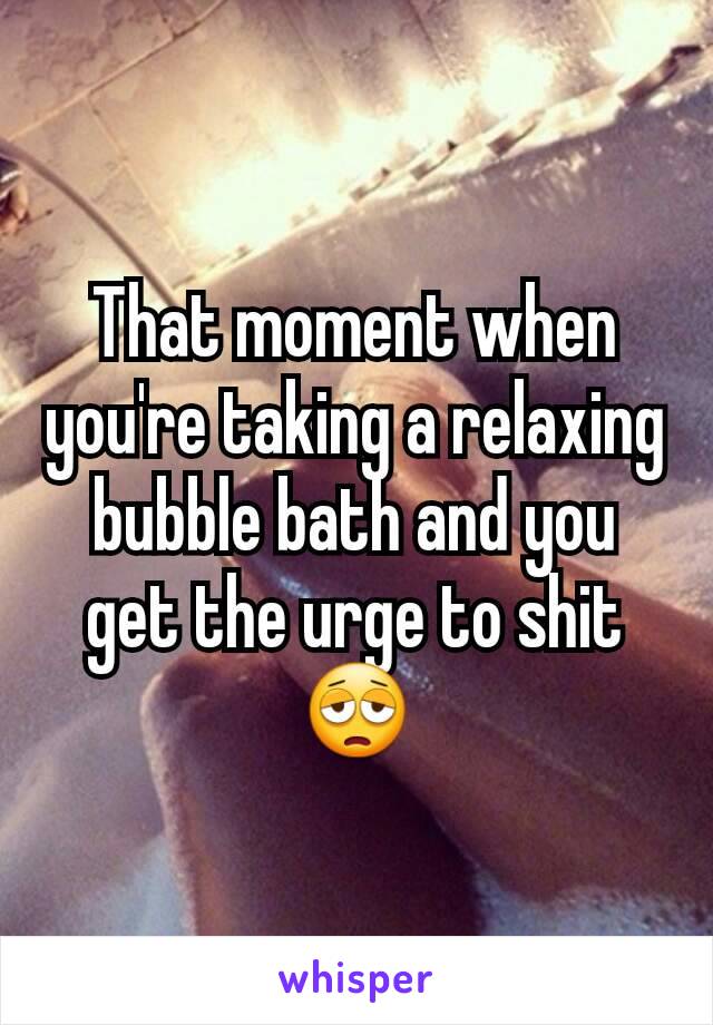 That moment when you're taking a relaxing bubble bath and you get the urge to shit😩