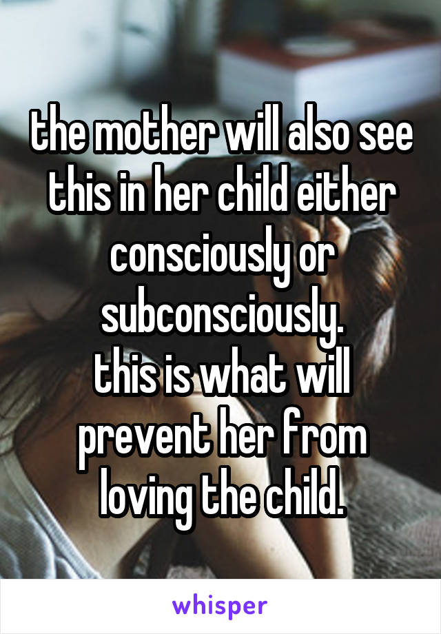 the mother will also see this in her child either consciously or subconsciously.
this is what will prevent her from loving the child.