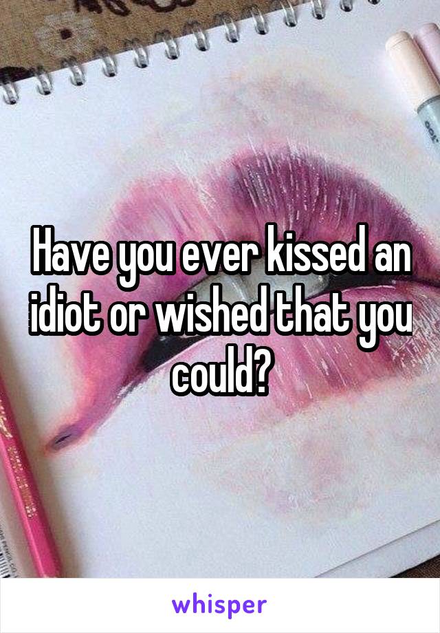 Have you ever kissed an idiot or wished that you could?