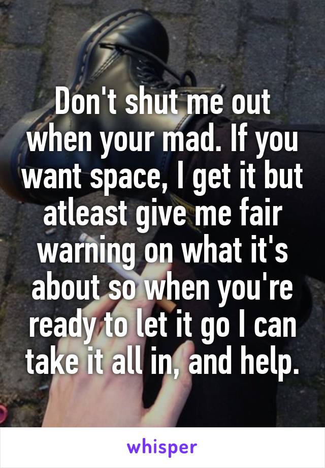 Don't shut me out when your mad. If you want space, I get it but atleast give me fair warning on what it's about so when you're ready to let it go I can take it all in, and help.