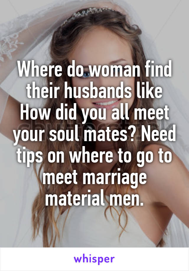 Where do woman find their husbands like How did you all meet your soul mates? Need tips on where to go to meet marriage material men.