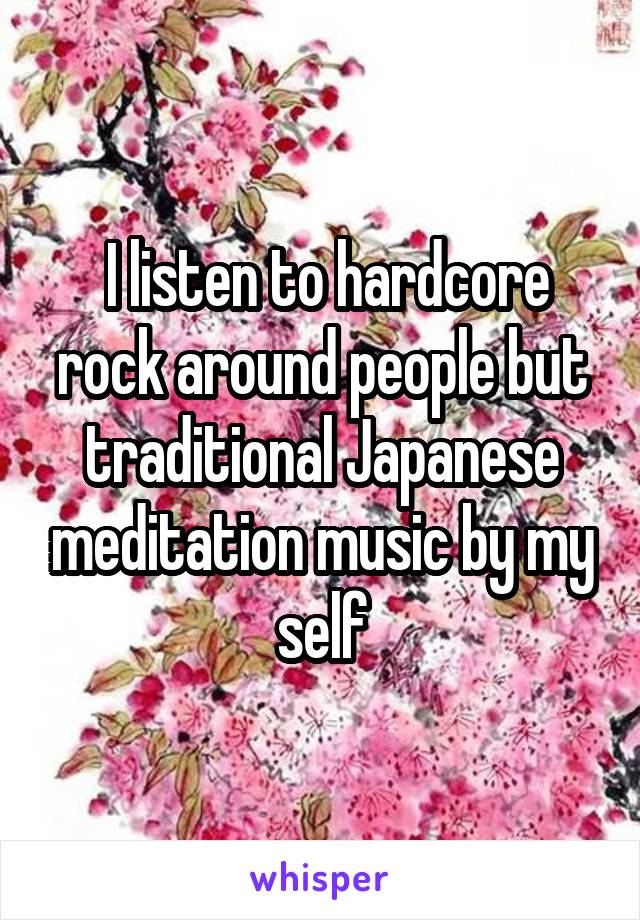  I listen to hardcore rock around people but traditional Japanese meditation music by my self