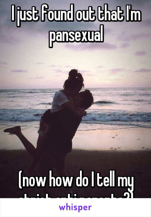 I just found out that I'm pansexual






(now how do I tell my strict anti parents?)