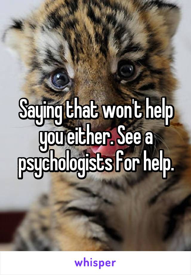 Saying that won't help you either. See a psychologists for help.