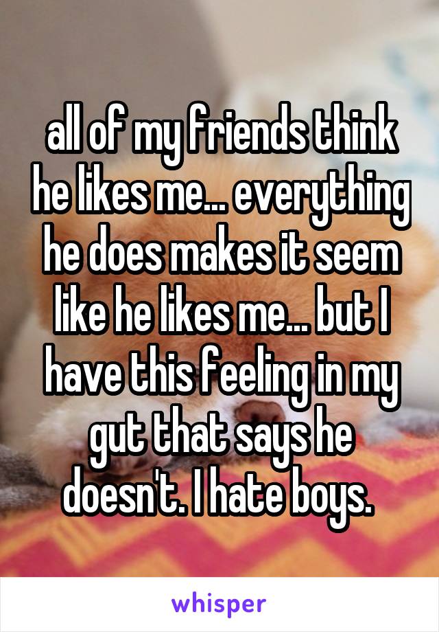 all of my friends think he likes me... everything he does makes it seem like he likes me... but I have this feeling in my gut that says he doesn't. I hate boys. 