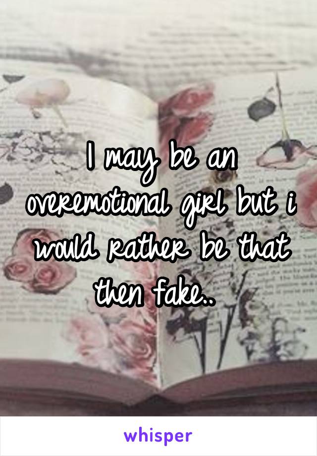 I may be an overemotional girl but i would rather be that then fake.. 