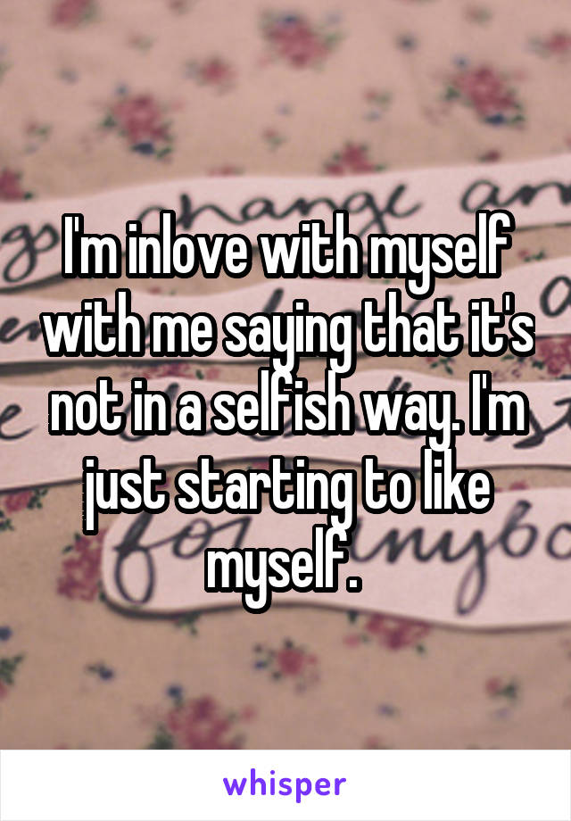 I'm inlove with myself with me saying that it's not in a selfish way. I'm just starting to like myself. 