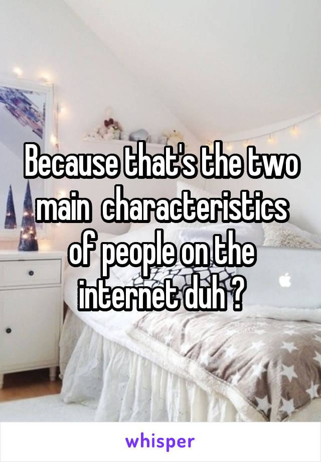 Because that's the two main  characteristics of people on the internet duh 💁