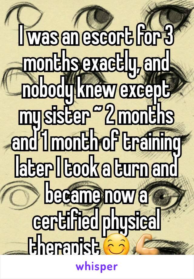 I was an escort for 3 months exactly, and nobody knew except my sister ~ 2 months and 1 month of training later I took a turn and became now a certified physical therapist😊💪