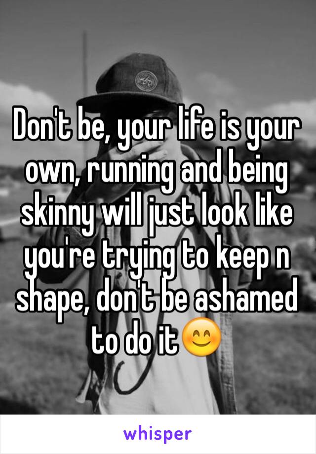 Don't be, your life is your own, running and being skinny will just look like you're trying to keep n shape, don't be ashamed to do it😊