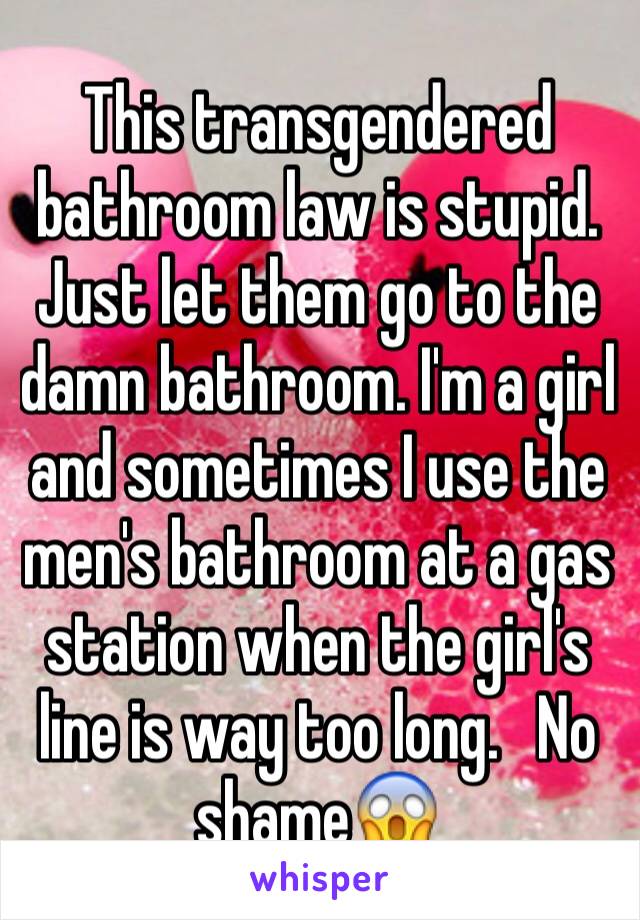 This transgendered bathroom law is stupid. Just let them go to the damn bathroom. I'm a girl and sometimes I use the men's bathroom at a gas station when the girl's line is way too long.   No shame😱