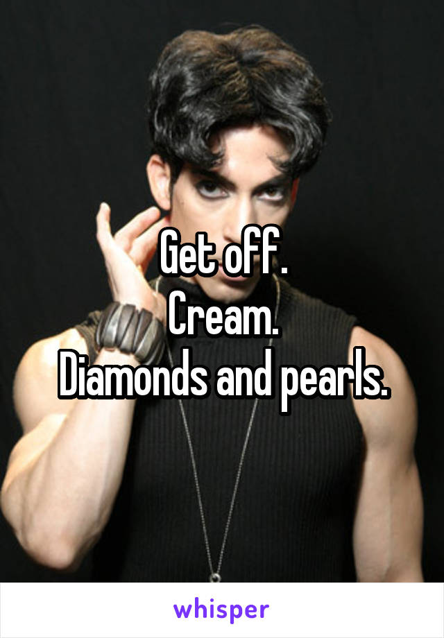 Get off.
Cream.
Diamonds and pearls.