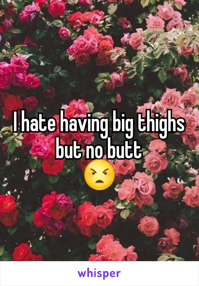 I hate having big thighs but no butt
😠