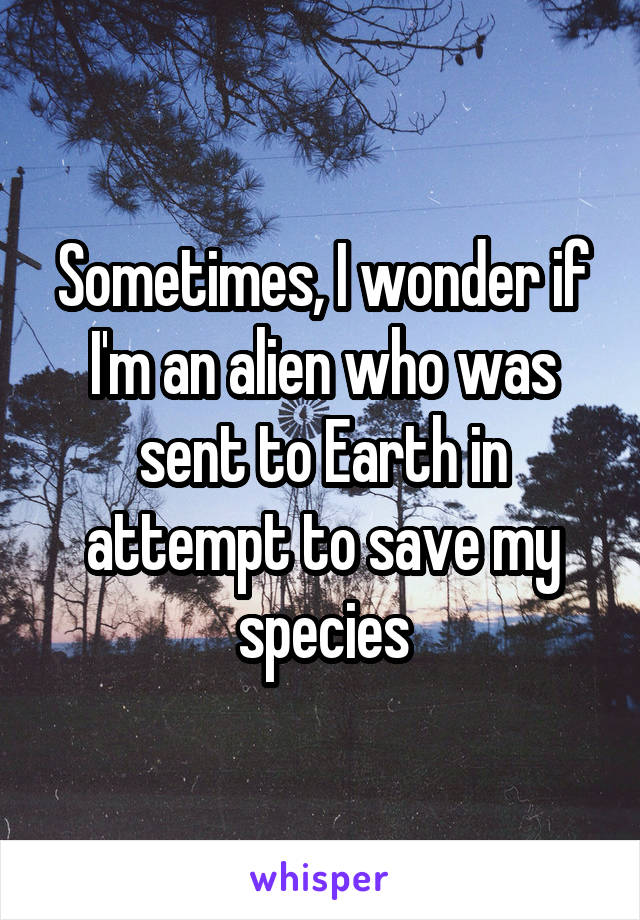 Sometimes, I wonder if I'm an alien who was sent to Earth in attempt to save my species