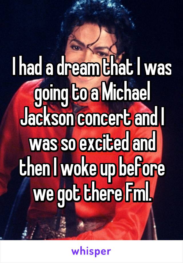 I had a dream that I was going to a Michael Jackson concert and I was so excited and then I woke up before we got there Fml.