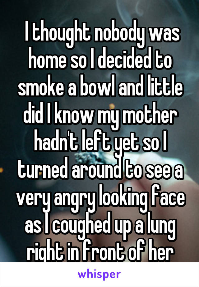  I thought nobody was home so I decided to smoke a bowl and little did I know my mother hadn't left yet so I turned around to see a very angry looking face as I coughed up a lung right in front of her