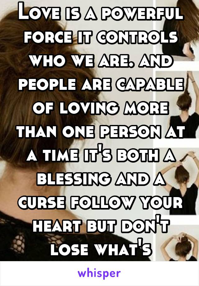 Love is a powerful force it controls who we are. and people are capable of loving more than one person at a time it's both a blessing and a curse follow your heart but don't lose what's important