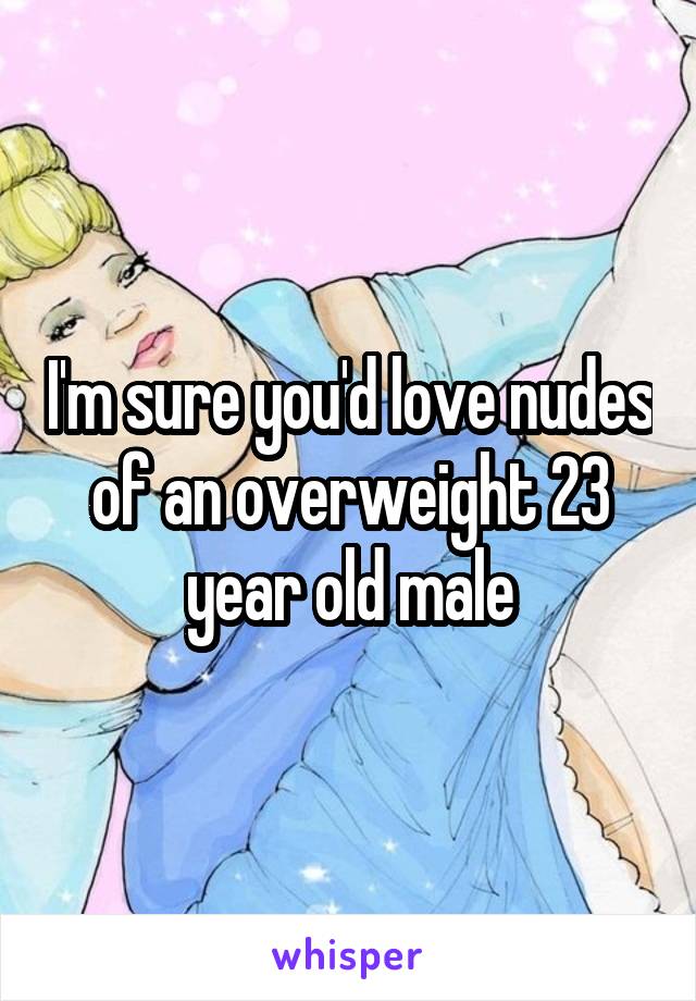 I'm sure you'd love nudes of an overweight 23 year old male