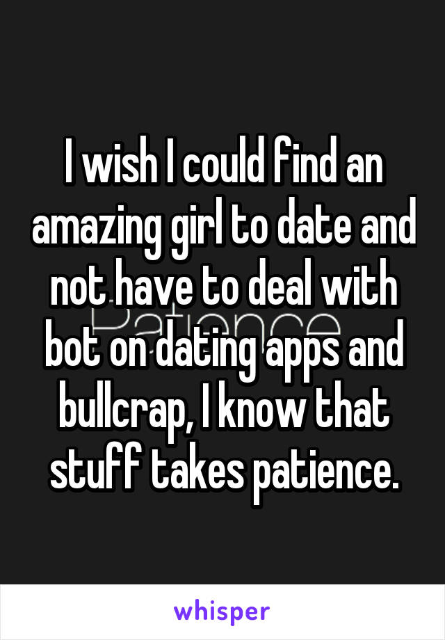 I wish I could find an amazing girl to date and not have to deal with bot on dating apps and bullcrap, I know that stuff takes patience.