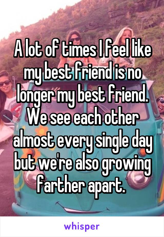 A lot of times I feel like my best friend is no longer my best friend. We see each other almost every single day but we're also growing farther apart. 