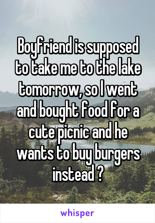 Boyfriend is supposed to take me to the lake tomorrow, so I went and bought food for a cute picnic and he wants to buy burgers instead 😔