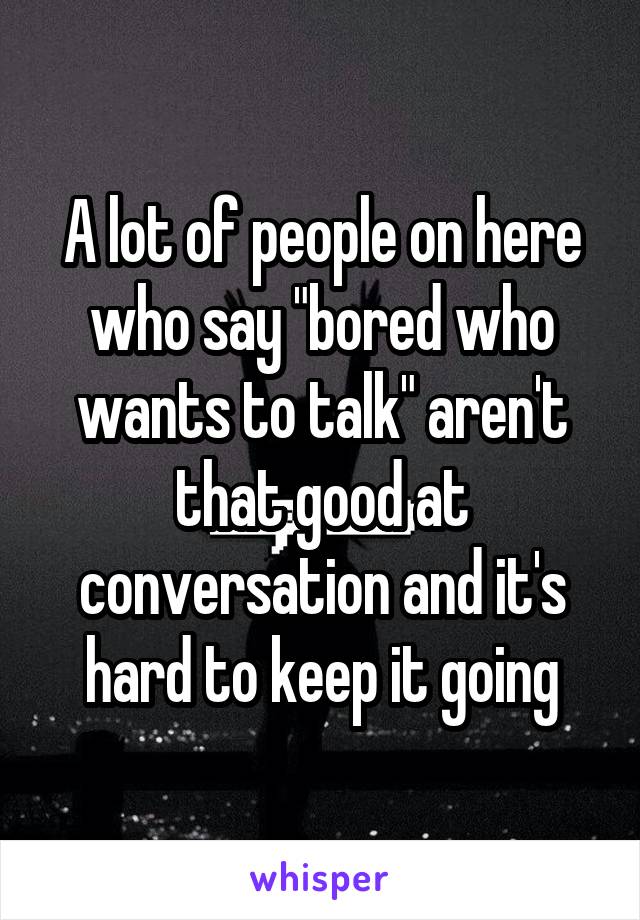 A lot of people on here who say "bored who wants to talk" aren't that good at conversation and it's hard to keep it going