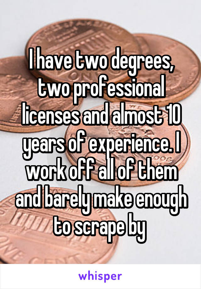 I have two degrees, two professional licenses and almost 10 years of experience. I work off all of them and barely make enough to scrape by 