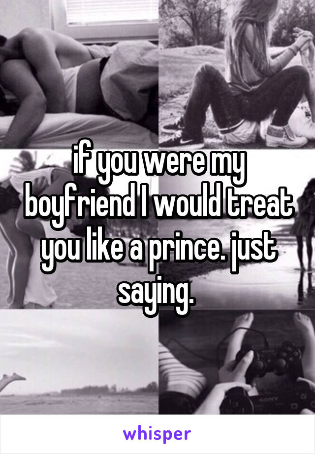 if you were my boyfriend I would treat you like a prince. just saying. 