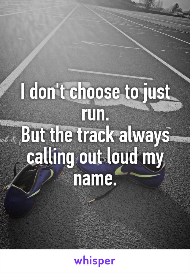 I don't choose to just run.
But the track always calling out loud my name.