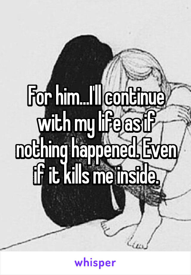 For him...I'll continue with my life as if nothing happened. Even if it kills me inside.