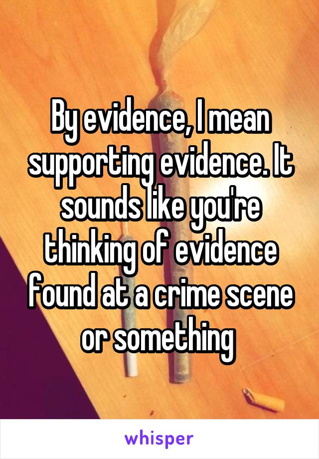 By evidence, I mean supporting evidence. It sounds like you're thinking of evidence found at a crime scene or something 