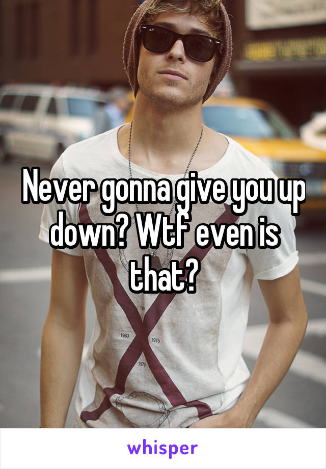 Never gonna give you up down? Wtf even is that?