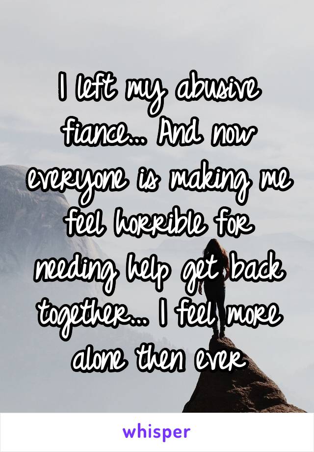 I left my abusive fiance... And now everyone is making me feel horrible for needing help get back together... I feel more alone then ever