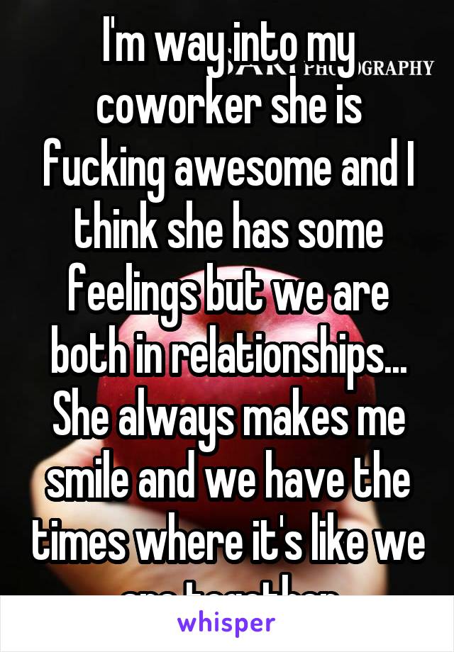 I'm way into my coworker she is fucking awesome and I think she has some feelings but we are both in relationships... She always makes me smile and we have the times where it's like we are together