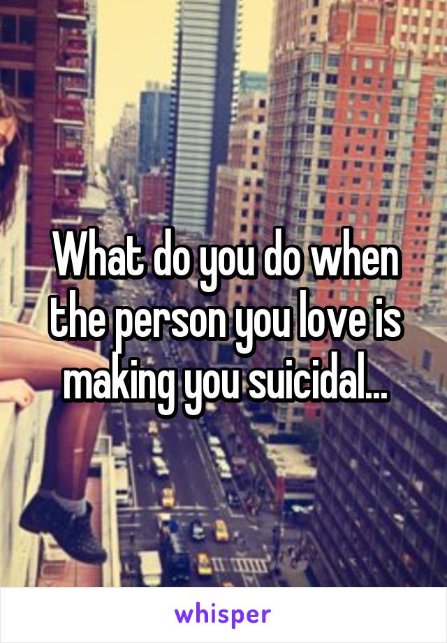 What do you do when the person you love is making you suicidal...