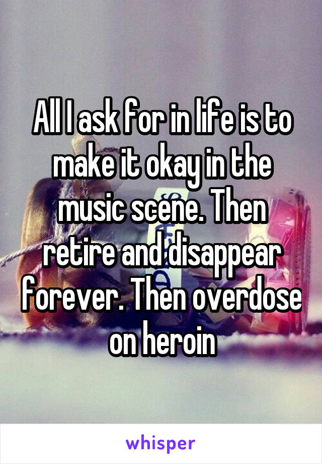 All I ask for in life is to make it okay in the music scene. Then retire and disappear forever. Then overdose on heroin