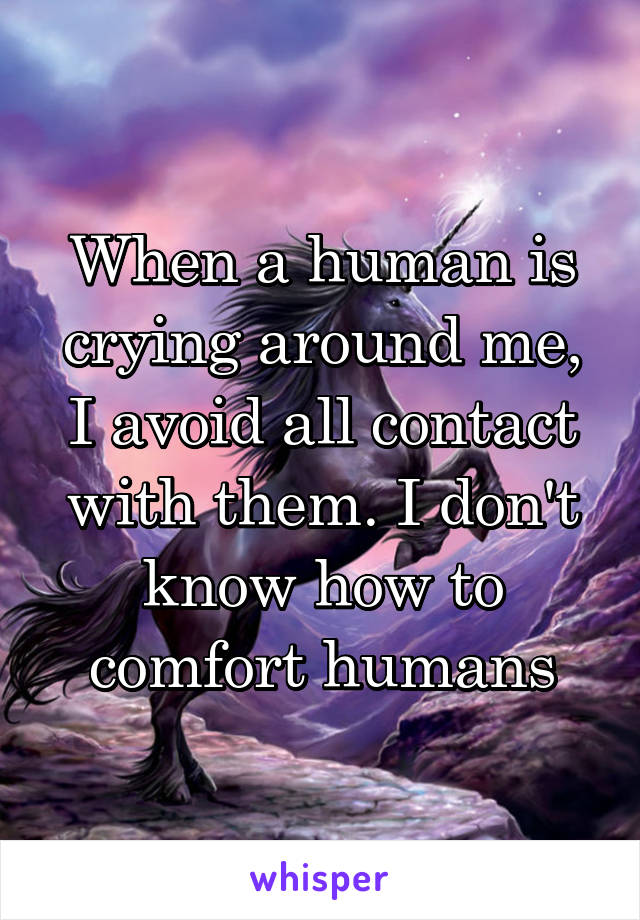 When a human is crying around me, I avoid all contact with them. I don't know how to comfort humans